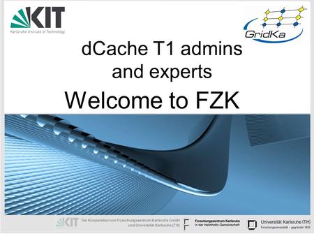 Die Kooperation von Forschungszentrum Karlsruhe GmbH und Universität Karlsruhe (TH) dCache T1 admins and experts Welcome to FZK.