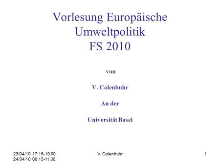 23/04/10, 17:15-19:00 24/04/10, 09:15-11:00 V. Calenbuhr1 Vorlesung Europäische Umweltpolitik FS 2010 von V. Calenbuhr An der Universität Basel.