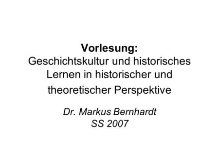 Vorlesung: Geschichtskultur und historisches Lernen in historischer und theoretischer Perspektive Dr. Markus Bernhardt SS 2007.