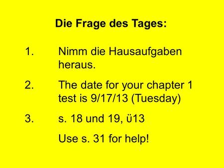 Die Frage des Tages: 1.Nimm die Hausaufgaben heraus. 2.The date for your chapter 1 test is 9/17/13 (Tuesday) 3.s. 18 und 19, ϋ13 Use s. 31 for help!