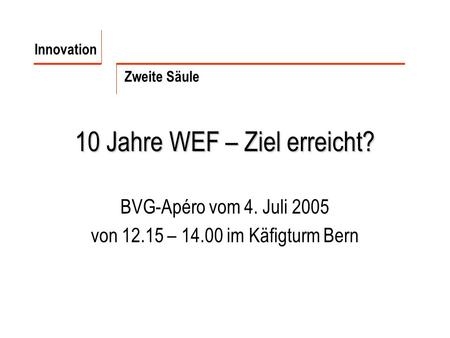 10 Jahre WEF – Ziel erreicht? BVG-Apéro vom 4. Juli 2005 von 12.15 – 14.00 im Käfigturm Bern Innovation Zweite Säule.