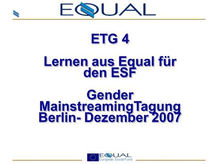European Social Fund ETG 4 Lernen aus Equal für den ESF Gender MainstreamingTagung Berlin- Dezember 2007 ETG 4 Lernen aus Equal für den ESF Gender MainstreamingTagung.