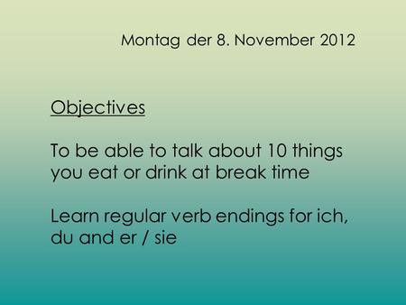 Montag der 8. November 2012 Objectives To be able to talk about 10 things you eat or drink at break time Learn regular verb endings for ich, du and er.