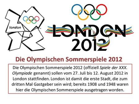 Die Olympischen Sommerspiele 2012 (offiziell Spiele der XXX. Olympiade genannt) sollen vom 27. Juli bis 12. August 2012 in London stattfinden. London ist.