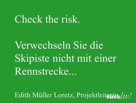 Check the risk. Verwechseln Sie die Skipiste nicht mit einer Rennstrecke... Edith Müller Loretz, Projektleiterin.