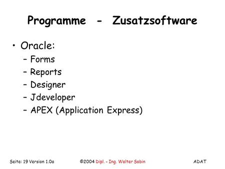 ADAT©2004 Dipl. - Ing. Walter SabinSeite: 19 Version 1.0a Programme - Zusatzsoftware Oracle: –Forms –Reports –Designer –Jdeveloper –APEX (Application Express)