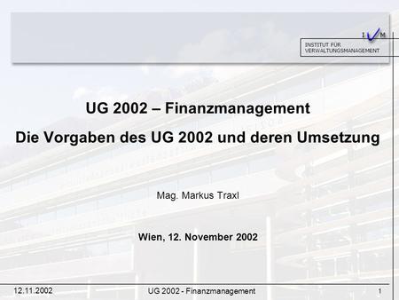 1 INSTITUT FÜR VERWALTUNGSMANAGEMENT 12.11.2002 UG 2002 - Finanzmanagement UG 2002 – Finanzmanagement Die Vorgaben des UG 2002 und deren Umsetzung Mag.