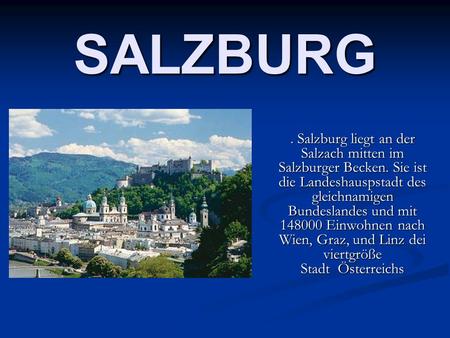 SALZBURG. Salzburg liegt an der Salzach mitten im Salzburger Becken. Sie ist die Landeshauspstadt des gleichnamigen Bundeslandes und mit 148000 Einwohnen.