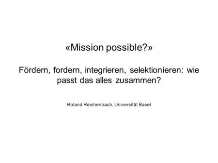 «Mission possible?» Fördern, fordern, integrieren, selektionieren: wie passt das alles zusammen? Roland Reichenbach, Universität Basel.