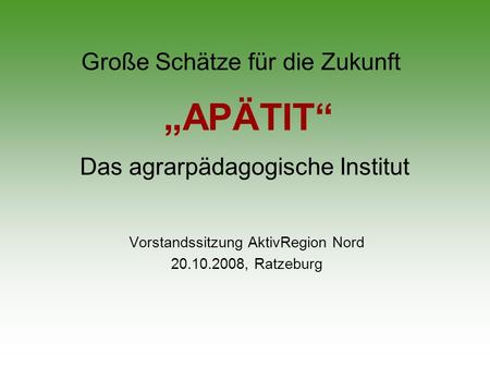 Große Schätze für die Zukunft Vorstandssitzung AktivRegion Nord 20.10.2008, Ratzeburg APÄTIT Das agrarpädagogische Institut.