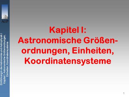 Einführung in die Astronomie und Astrophysik I Kapitel I: Astronomische Größenordnungen, Einheiten, Koordinatensysteme 1 Kapitel I: Astronomische Größen-