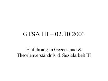GTSA III – 02.10.2003 Einführung in Gegenstand & Theorienverständnis d. Sozialarbeit III.
