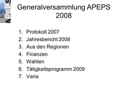 Generalversammlung APEPS 2008 1.Protokoll 2007 2.Jahresbericht 2008 3.Aus den Regionen 4.Finanzen 5.Wahlen 6.Tätigkeitsprogramm 2009 7.Varia.