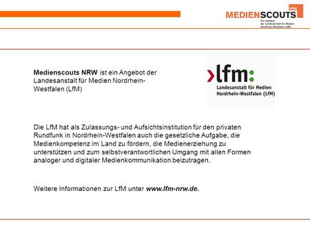 Medienscouts NRW ist ein Angebot der Landesanstalt für Medien Nordrhein- Westfalen (LfM) Die LfM hat als Zulassungs- und Aufsichtsinstitution für den privaten.
