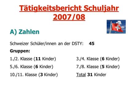 Tätigkeitsbericht Schuljahr 2007/08 A) Zahlen Schweizer Schüler/innen an der DSTY: 45 Gruppen: 1./2. Klasse (11 Kinder) 3./4. Klasse (6 Kinder) 5./6. Klasse.