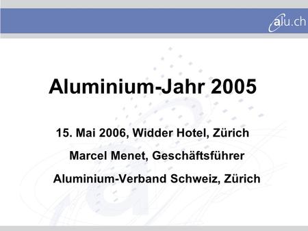 Aluminium-Jahr 2005 15. Mai 2006, Widder Hotel, Zürich Marcel Menet, Geschäftsführer Aluminium-Verband Schweiz, Zürich.