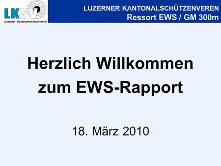 LUZERNER KANTONALSCHÜTZENVEREN Ressort EWS / GM 300m Herzlich Willkommen zum EWS-Rapport 18. März 2010.