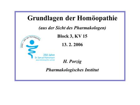 Grundlagen der Homöopathie (aus der Sicht des Pharmakologen) Block 3, KV 15 13. 2. 2006 H. Porzig Pharmakologisches Institut.