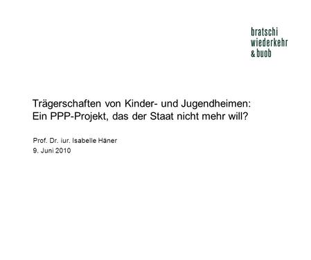 Trägerschaften von Kinder- und Jugendheimen: Ein PPP-Projekt, das der Staat nicht mehr will? Prof. Dr. iur. Isabelle Häner 9. Juni 2010.