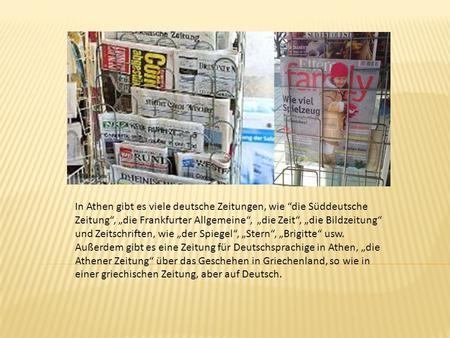 In Athen gibt es viele deutsche Zeitungen, wie “die Süddeutsche Zeitung“, „die Frankfurter Allgemeine“, „die Zeit“, „die Bildzeitung“ und Zeitschriften,