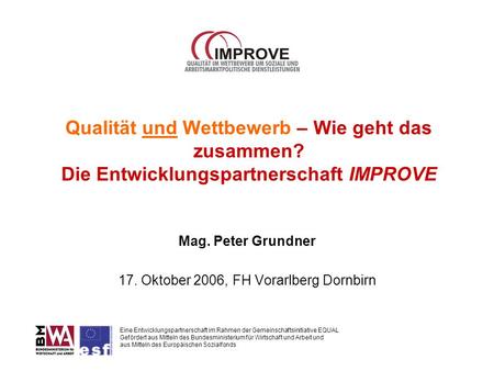 Qualität und Wettbewerb – Wie geht das zusammen? Die Entwicklungspartnerschaft IMPROVE Mag. Peter Grundner 17. Oktober 2006, FH Vorarlberg Dornbirn Eine.