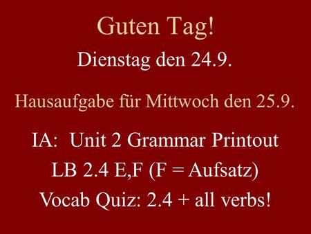 Guten Tag! Dienstag den 24.9. Hausaufgabe für Mittwoch den 25.9. IA: Unit 2 Grammar Printout LB 2.4 E,F (F = Aufsatz) Vocab Quiz: 2.4 + all verbs!