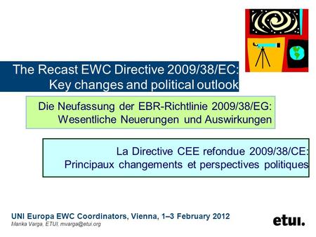 The Recast EWC Directive 2009/38/EC: Key changes and political outlook UNI Europa EWC Coordinators, Vienna, 1–3 February 2012 Marika Varga, ETUI,