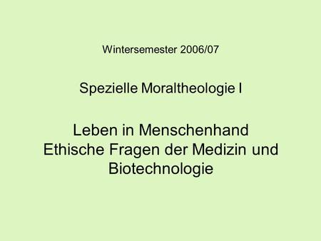 Wintersemester 2006/07 Spezielle Moraltheologie I Leben in Menschenhand Ethische Fragen der Medizin und Biotechnologie.
