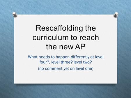 Rescaffolding the curriculum to reach the new AP What needs to happen differently at level four?, level three? level two? (no comment yet on level one)