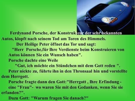 Ferdynand Porsche, der Konstrukteur der sehr bekannten Autos, klopft nach seinem Tod am Toren des Himmels. Der Heilige Peter öffnet das Tor und sagt: Herr.