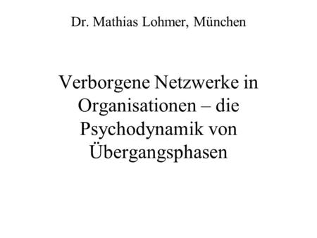 Dr. Mathias Lohmer, München Verborgene Netzwerke in Organisationen – die Psychodynamik von Übergangsphasen.