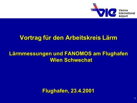 Vienna International Airport 1 Vortrag für den Arbeitskreis Lärm Lärmmessungen und FANOMOS am Flughafen Wien Schwechat Flughafen, 23.4.2001 Vortrag für.