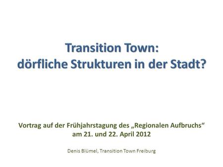 Vortrag auf der Frühjahrstagung des Regionalen Aufbruchs am 21. und 22. April 2012 Denis Blümel, Transition Town Freiburg.