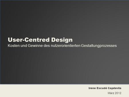 User-Centred Design Kosten und Gewinne des nutzerorientierten Gestaltungprozesses Irene Escudé Capdevila März 2012.