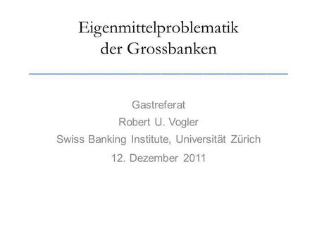 Eigenmittelproblematik der Grossbanken _____________________________________ Gastreferat Robert U. Vogler Swiss Banking Institute, Universität Zürich 12.