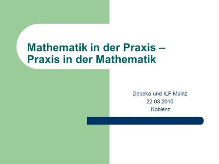 Mathematik in der Praxis – Praxis in der Mathematik Debeka und ILF Mainz 22.03.2010 Koblenz.