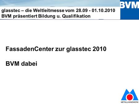 1 glasstec – die Weltleitmesse vom 28.09 - 01.10.2010 BVM präsentiert Bildung u. Qualifikation FassadenCenter zur glasstec 2010 BVM dabei.
