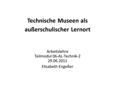 Technische Museen als außerschulischer Lernort Arbeitslehre Teilmodul 06-AL-Technik-2 29.06.2011 Elisabeth Engeßer.
