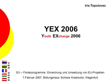 YEX 2006 Y outh EX change 2006 EU – Förderprogramme: Einreichung und Umsetzung von EU-Projekten 7.Februar 2007, Bildungshaus Schloss Krastowitz, Klagenfurt.