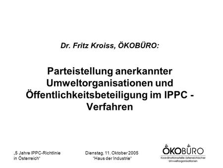 5 Jahre IPPC-Richtlinie in Österreich Dienstag, 11. Oktober 2005 Haus der Industrie Dr. Fritz Kroiss, ÖKOBÜRO: Parteistellung anerkannter Umweltorganisationen.