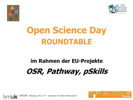 ViS:AT Abteilung IT/3, IT – Systeme für Unterrichtszwecke Open Science Day ROUNDTABLE im Rahmen der EU-Projekte OSR, Pathway, pSkills.
