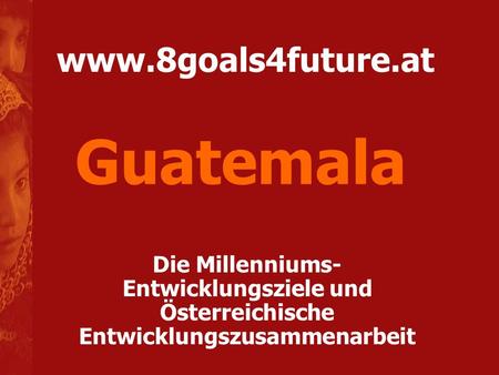 Guatemala www.8goals4future.at Die Millenniums-Entwicklungsziele und Österreichische Entwicklungszusammenarbeit.