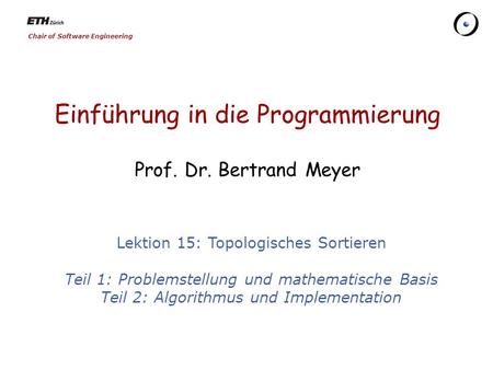 Chair of Software Engineering Einführung in die Programmierung Prof. Dr. Bertrand Meyer Lektion 15: Topologisches Sortieren Teil 1: Problemstellung und.