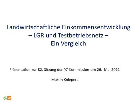 Landwirtschaftliche Einkommensentwicklung – LGR und Testbetriebsnetz – Ein Vergleich Präsentation zur 82. Sitzung der §7-Kommission am 26. Mai 2011 Martin.