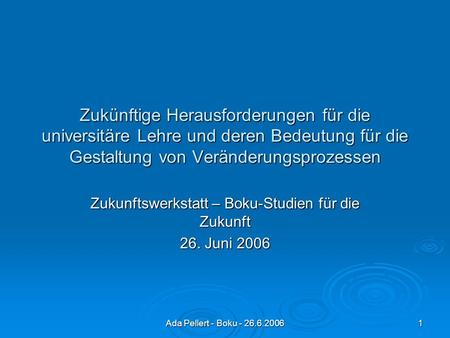 Ada Pellert - Boku - 26.6.2006 1 Zukünftige Herausforderungen für die universitäre Lehre und deren Bedeutung für die Gestaltung von Veränderungsprozessen.