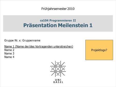 Cs104 Programmieren II Präsentation Meilenstein 1 Frühjahrsemester 2010 Gruppe Nr. x: Gruppenname Name 1 (Name der/des Vortragenden unterstreichen) Name.