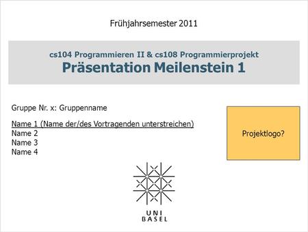 Cs104 Programmieren II & cs108 Programmierprojekt Präsentation Meilenstein 1 Frühjahrsemester 2011 Gruppe Nr. x: Gruppenname Name 1 (Name der/des Vortragenden.