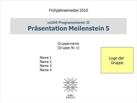 Cs104 Programmieren II Präsentation Meilenstein 5 Frühjahrsemester 2010 Gruppenname (Gruppe Nr. x) Name 1 Name 2 Name 3 Name 4 Logo der Gruppe.