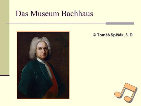 Das Museum Bachhaus © Tomáš Spišák, 3. D. Das Museum Bachhaus Dieses Thema habe ich gewählt, weil ich mich für Musik interessiere und Bach gehört zu den.
