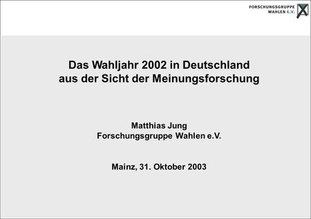 Das Wahljahr 2002 in Deutschland aus der Sicht der Meinungsforschung Matthias Jung Forschungsgruppe Wahlen e.V. Mainz, 31. Oktober 2003.